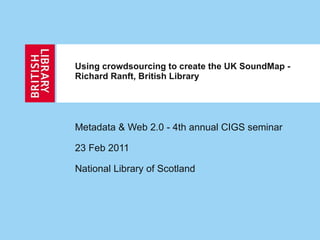 Using crowdsourcing to create the UK SoundMap - Richard Ranft, British Library  Metadata & Web 2.0 - 4th annual CIGS seminar  23 Feb 2011  National Library of Scotland 