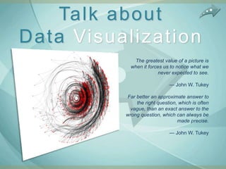 Talk about
Data Visualization
             The greatest value of a picture is
            when it forces us to notice what we
                         never expected to see.

                             — John W. Tukey

          Far better an approximate answer to
              the right question, which is often
            vague, than an exact answer to the
          wrong question, which can always be
                                 made precise.

                             — John W. Tukey
 