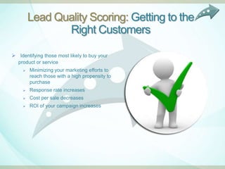 Lead Quality Scoring: Getting to the
               Right Customers

 Identifying those most likely to buy your
  product or service
     Minimizing your marketing efforts to
      reach those with a high propensity to
      purchase
       Response rate increases
       Cost per sale decreases
       ROI of your campaign increases
 