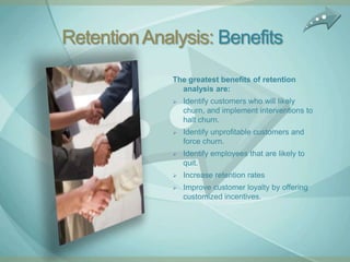 Retention Analysis: Benefits
              The greatest benefits of retention
                analysis are:
                 Identify customers who will likely
                  churn, and implement interventions to
                  halt churn.
                 Identify unprofitable customers and
                  force churn.
                 Identify employees that are likely to
                  quit.
                 Increase retention rates
                 Improve customer loyalty by offering
                  customized incentives.
 