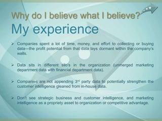 Why do I believe what I believe?
My experience
 Companies spent a lot of time, money, and effort to collecting or buying
  data—the profit potential from that data lays dormant within the company‟s
  walls.

 Data sits in different silo‟s in the organization (unmerged marketing
  department data with financial department data).

 Companies are not appending 3rd party data to potentially strengthen the
  customer intelligence gleaned from in-house data.

 Don‟t see strategic business and customer intelligence, and marketing
  intelligence as a propriety asset to organization or competitive advantage.
 