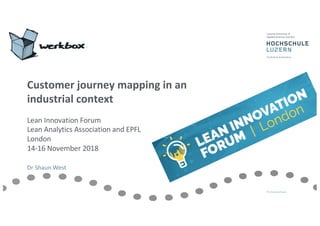 Customer journey mapping in an
industrial context
Lean Innovation Forum
Lean Analytics Association and EPFL
London
14-16 November 2018
Dr Shaun West
 