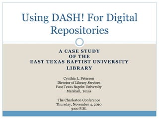A CASE STUDY
OF THE
EAST TEXAS BAPTIST UNIVERSITY
LIBRARY
Using DASH! For Digital
Repositories
Cynthia L. Peterson
Director of Library Services
East Texas Baptist University
Marshall, Texas
The Charleston Conference
Thursday, November 4, 2010
3:00 P.M.
 