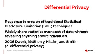 @ghaff https://bitmason.blogspot.com
15
Differential Privacy
Response to erosion of traditional Statistical
Disclosure Limitation (SDL) techniques
Widely share statistics over a set of data without
revealing anything about individuals
2006 Dwork, McSherry, Nissim, and Smith
(ε-differential privacy)
 