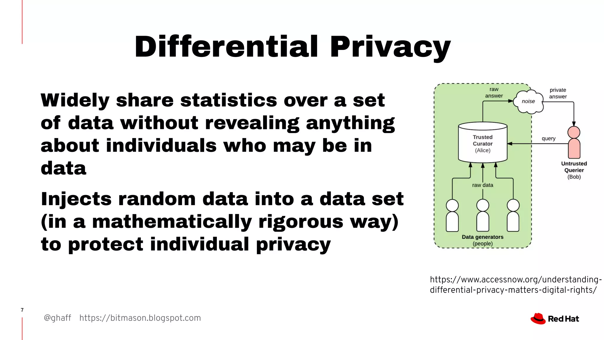 @ghaff https://bitmason.blogspot.com
7
Differential Privacy
Widely share statistics over a set
of data without revealing anything
about individuals who may be in
data
Injects random data into a data set
(in a mathematically rigorous way)
to protect individual privacy
https://www.accessnow.org/understanding-
differential-privacy-matters-digital-rights/
 