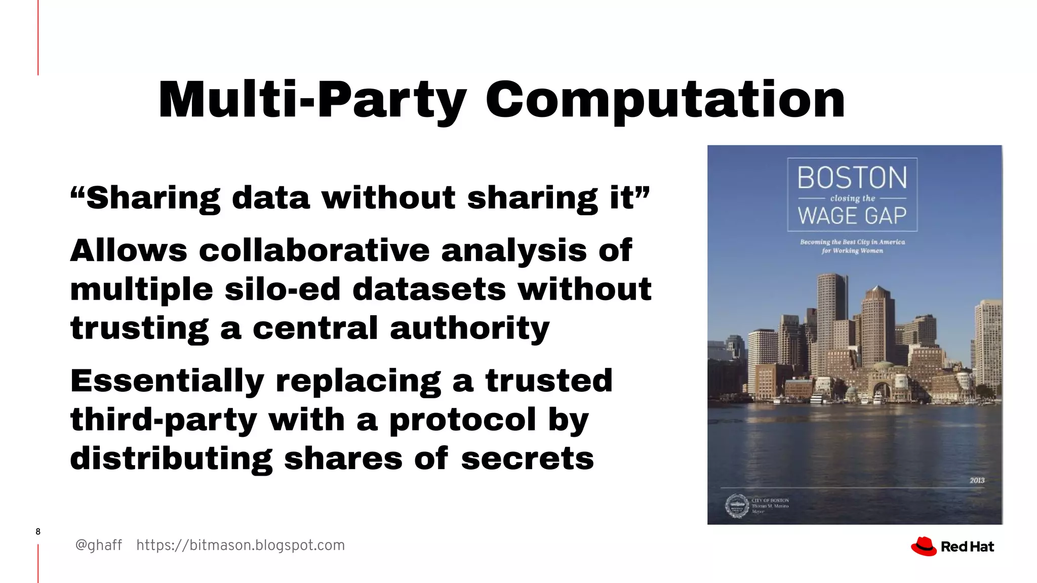 @ghaff https://bitmason.blogspot.com
8
Multi-Party Computation
“Sharing data without sharing it”
Allows collaborative analysis of
multiple silo-ed datasets without
trusting a central authority
Essentially replacing a trusted
third-party with a protocol by
distributing shares of secrets
 