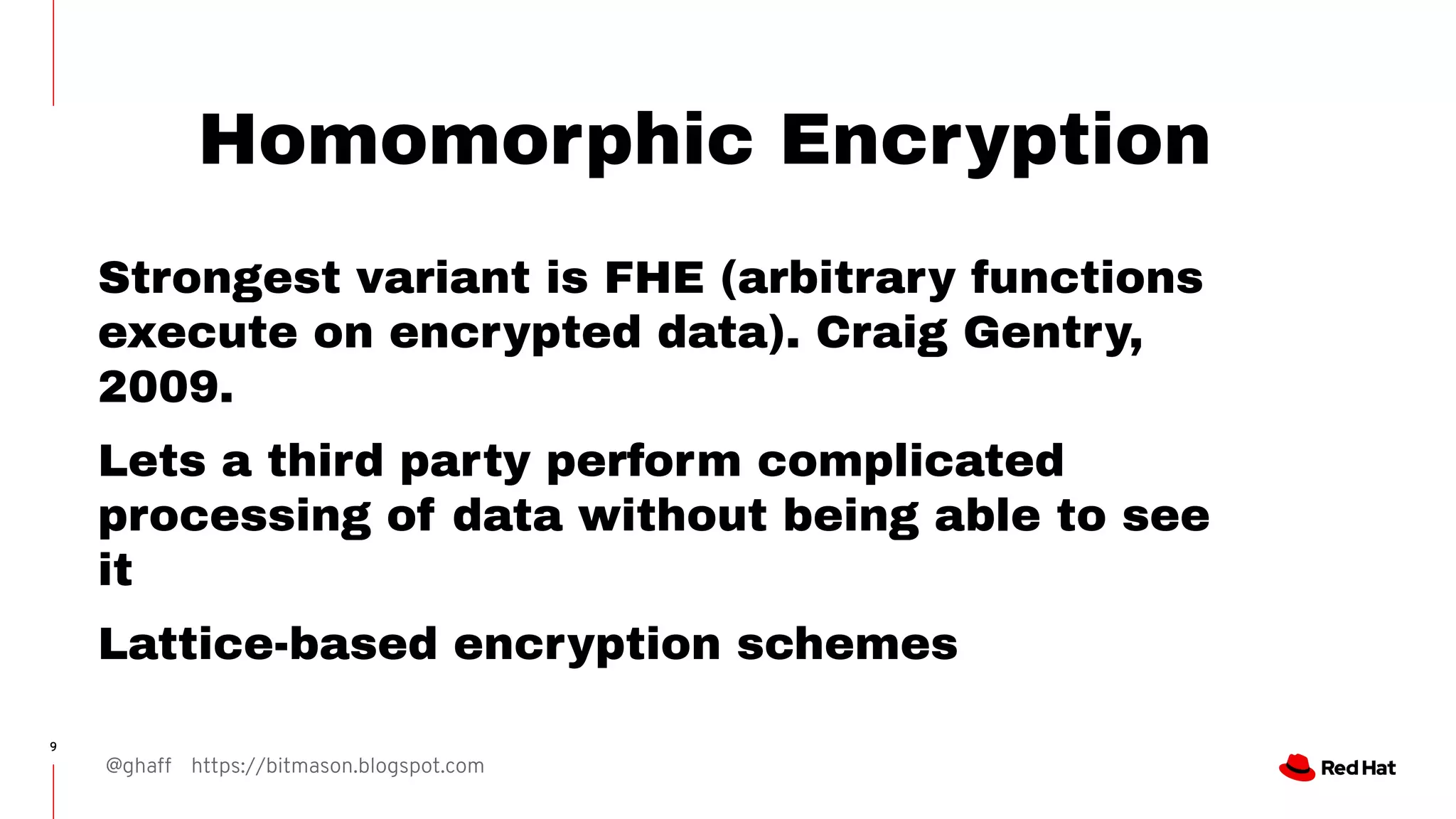 @ghaff https://bitmason.blogspot.com
9
Homomorphic Encryption
Strongest variant is FHE (arbitrary functions
execute on encrypted data). Craig Gentry,
2009.
Lets a third party perform complicated
processing of data without being able to see
it
Lattice-based encryption schemes
 