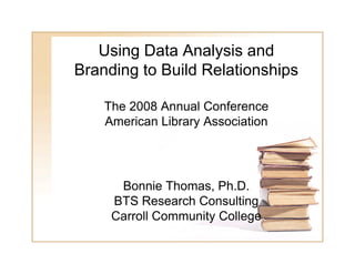 Using Data Analysis and
Branding to Build Relationships

    The 2008 Annual Conference
    American Library Association




      Bonnie Thomas Ph D
               Thomas, Ph.D.
     BTS Research Consulting
     Carroll Community College
 