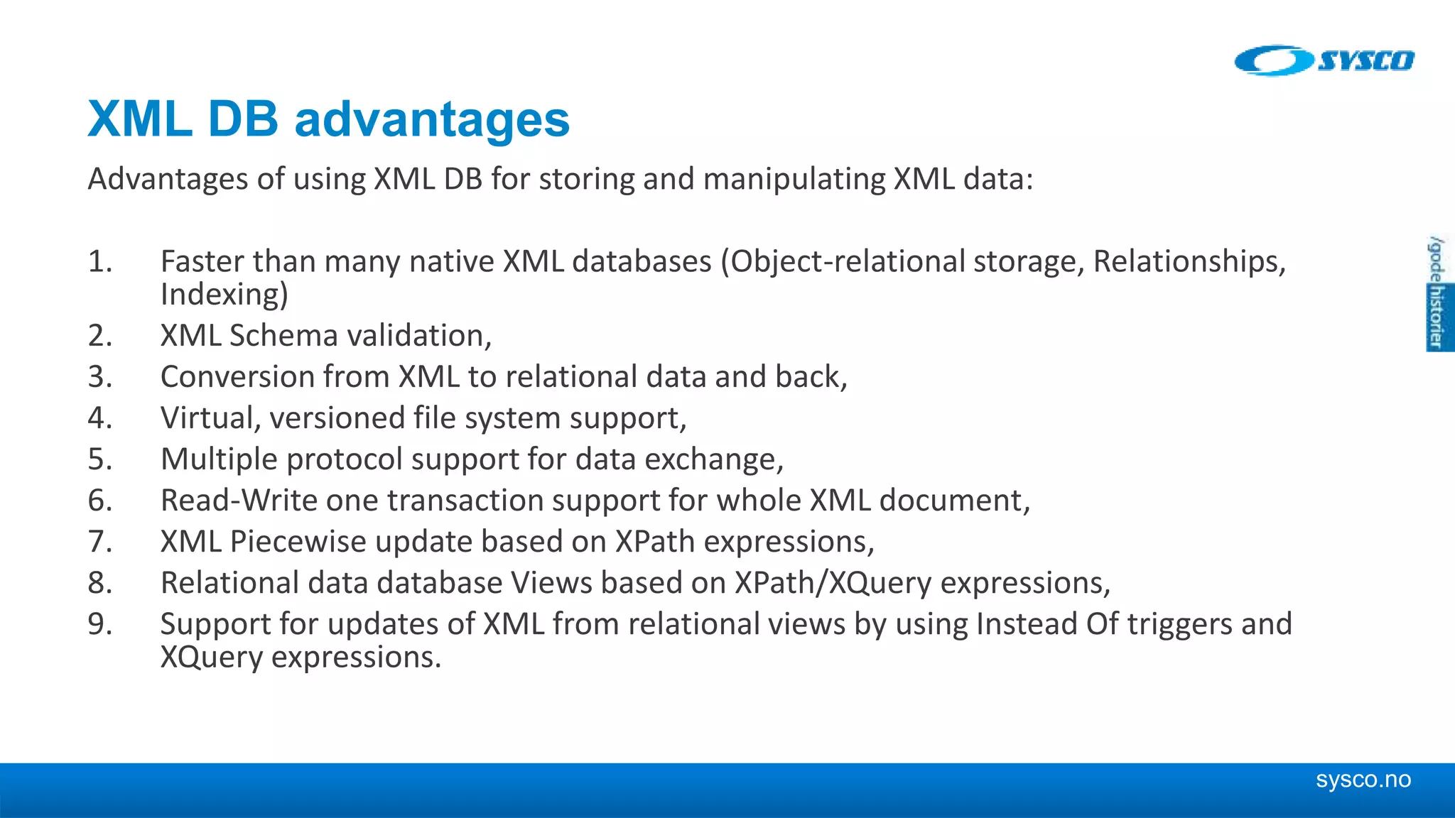 sysco.no XML DB advantages Advantages of using XML DB for storing and manipulating XML data: 1. Faster than many native XML databases (Object-relational storage, Relationships, Indexing) 2. XML Schema validation, 3. Conversion from XML to relational data and back, 4. Virtual, versioned file system support, 5. Multiple protocol support for data exchange, 6. Read-Write one transaction support for whole XML document, 7. XML Piecewise update based on XPath expressions, 8. Relational data database Views based on XPath/XQuery expressions, 9. Support for updates of XML from relational views by using Instead Of triggers and XQuery expressions. 
