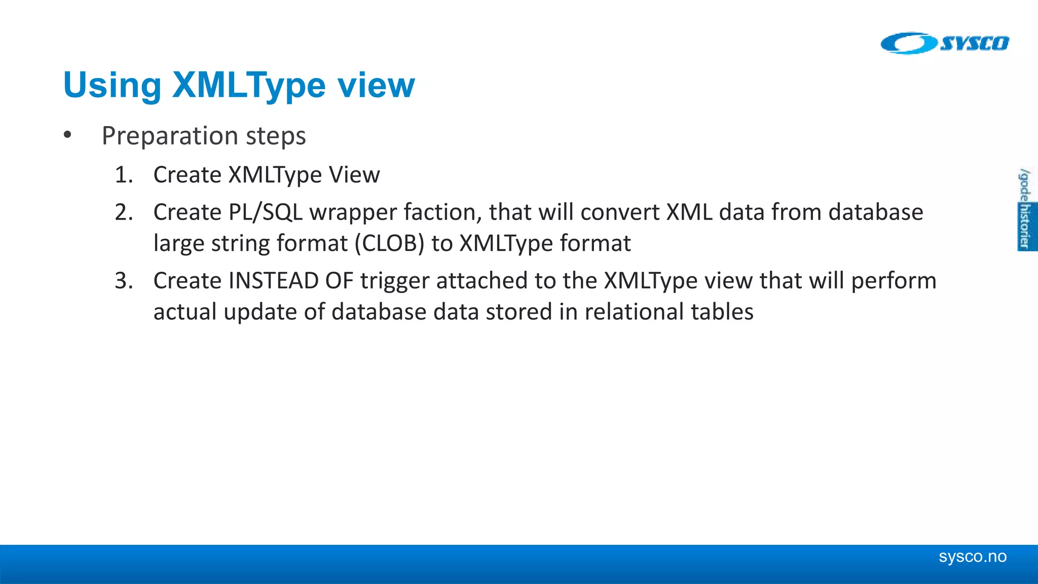 sysco.no Using XMLType view • Preparation steps 1. Create XMLType View 2. Create PL/SQL wrapper faction, that will convert XML data from database large string format (CLOB) to XMLType format 3. Create INSTEAD OF trigger attached to the XMLType view that will perform actual update of database data stored in relational tables 