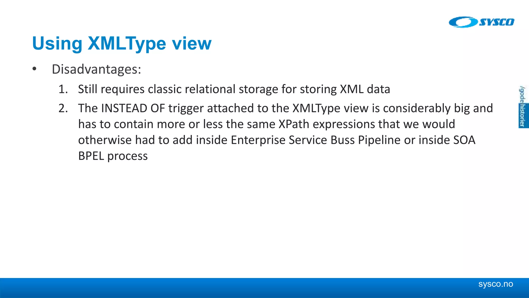 sysco.no Using XMLType view • Disadvantages: 1. Still requires classic relational storage for storing XML data 2. The INSTEAD OF trigger attached to the XMLType view is considerably big and has to contain more or less the same XPath expressions that we would otherwise had to add inside Enterprise Service Buss Pipeline or inside SOA BPEL process 