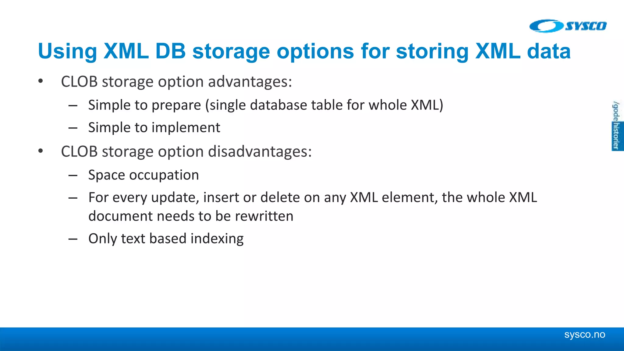 sysco.no Using XML DB storage options for storing XML data • CLOB storage option advantages: – Simple to prepare (single database table for whole XML) – Simple to implement • CLOB storage option disadvantages: – Space occupation – For every update, insert or delete on any XML element, the whole XML document needs to be rewritten – Only text based indexing 