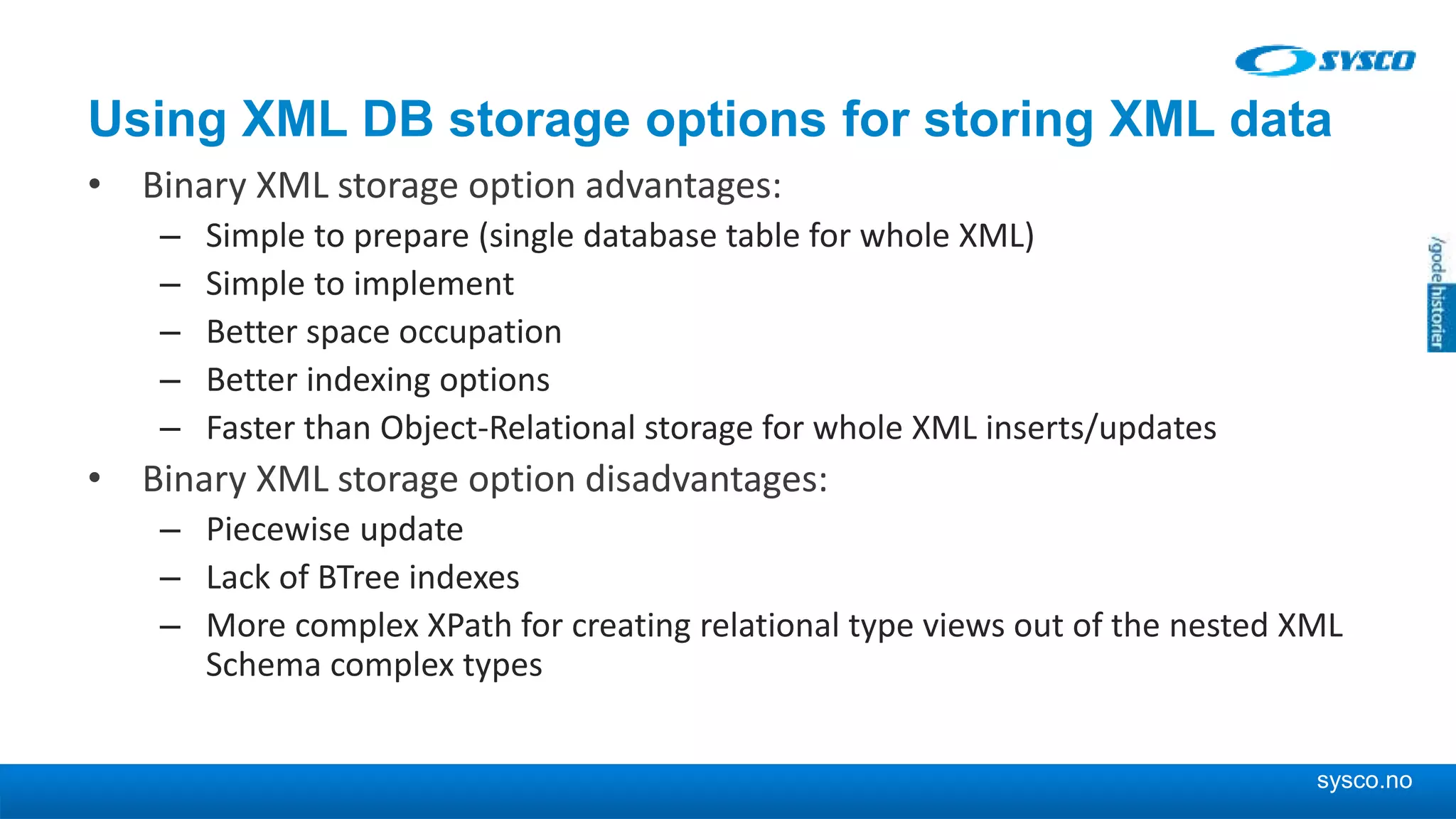 sysco.no Using XML DB storage options for storing XML data • Binary XML storage option advantages: – Simple to prepare (single database table for whole XML) – Simple to implement – Better space occupation – Better indexing options – Faster than Object-Relational storage for whole XML inserts/updates • Binary XML storage option disadvantages: – Piecewise update – Lack of BTree indexes – More complex XPath for creating relational type views out of the nested XML Schema complex types 