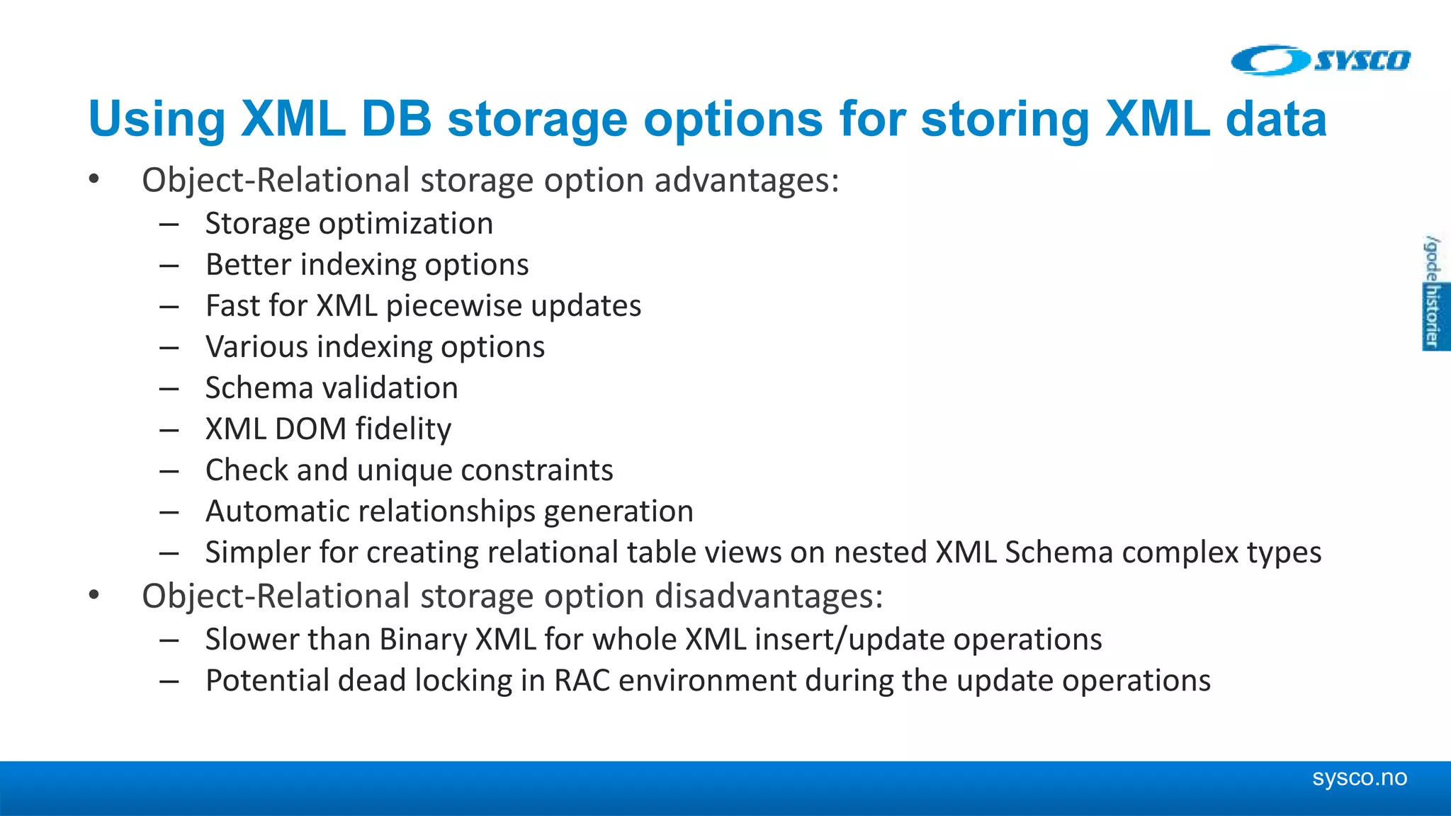 sysco.no Using XML DB storage options for storing XML data • Object-Relational storage option advantages: – Storage optimization – Better indexing options – Fast for XML piecewise updates – Various indexing options – Schema validation – XML DOM fidelity – Check and unique constraints – Automatic relationships generation – Simpler for creating relational table views on nested XML Schema complex types • Object-Relational storage option disadvantages: – Slower than Binary XML for whole XML insert/update operations – Potential dead locking in RAC environment during the update operations 