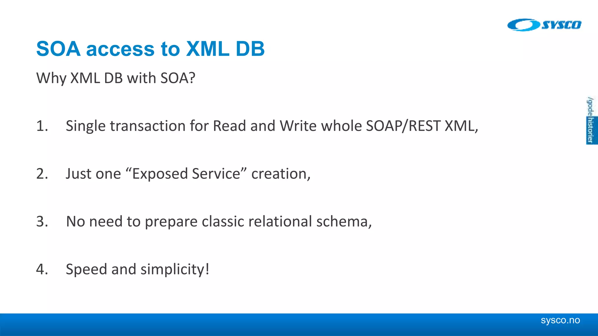 sysco.no SOA access to XML DB Why XML DB with SOA? 1. Single transaction for Read and Write whole SOAP/REST XML, 2. Just one “Exposed Service” creation, 3. No need to prepare classic relational schema, 4. Speed and simplicity! 