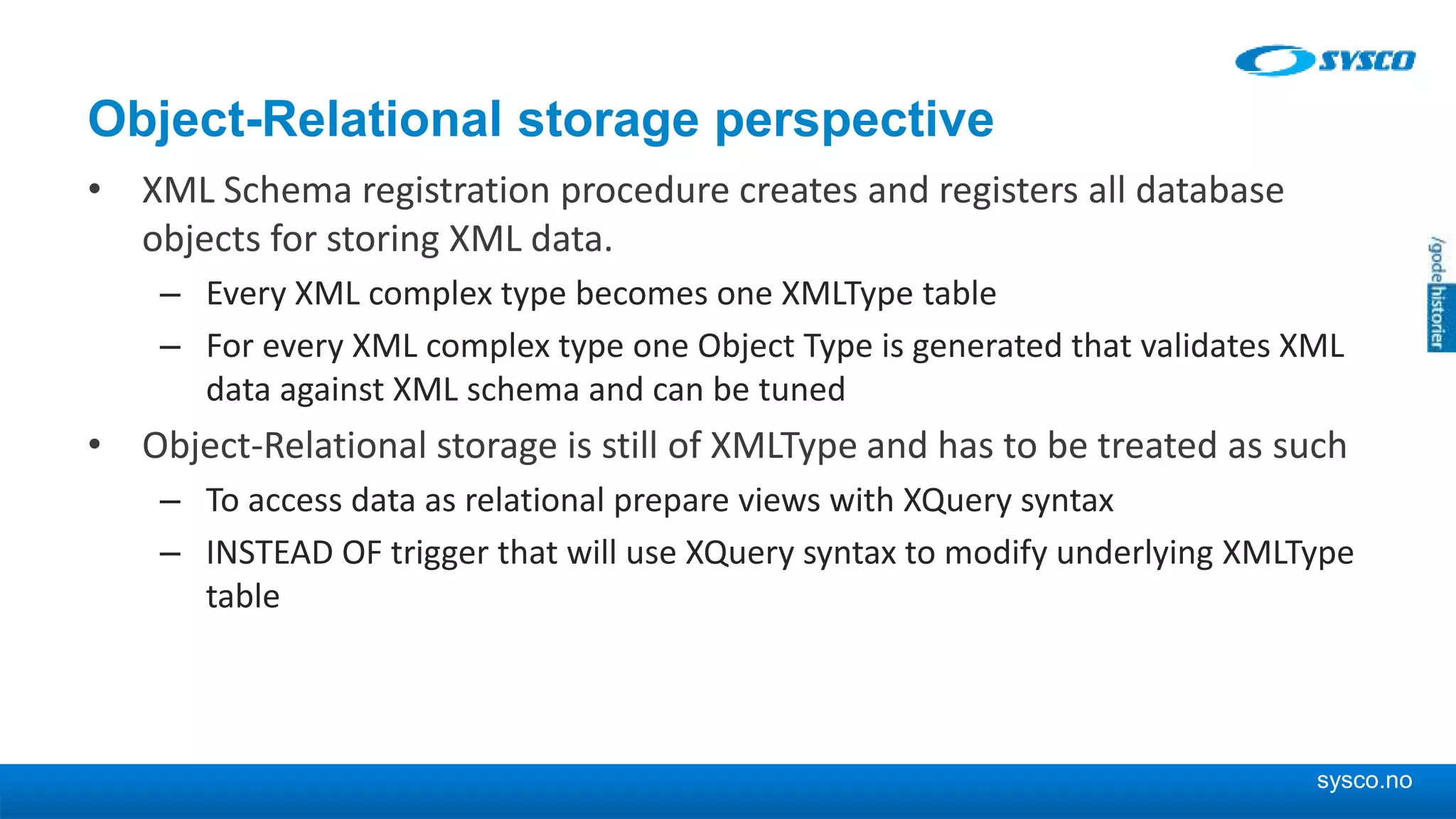 sysco.no Object-Relational storage perspective • XML Schema registration procedure creates and registers all database objects for storing XML data. – Every XML complex type becomes one XMLType table – For every XML complex type one Object Type is generated that validates XML data against XML schema and can be tuned • Object-Relational storage is still of XMLType and has to be treated as such – To access data as relational prepare views with XQuery syntax – INSTEAD OF trigger that will use XQuery syntax to modify underlying XMLType table 