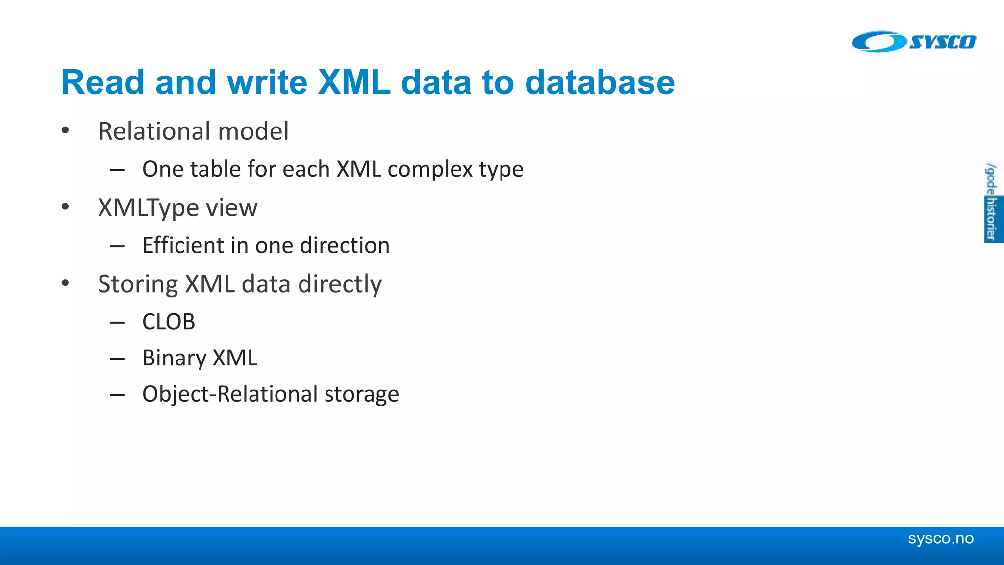 sysco.no Read and write XML data to database • Relational model – One table for each XML complex type • XMLType view – Efficient in one direction • Storing XML data directly – CLOB – Binary XML – Object-Relational storage 