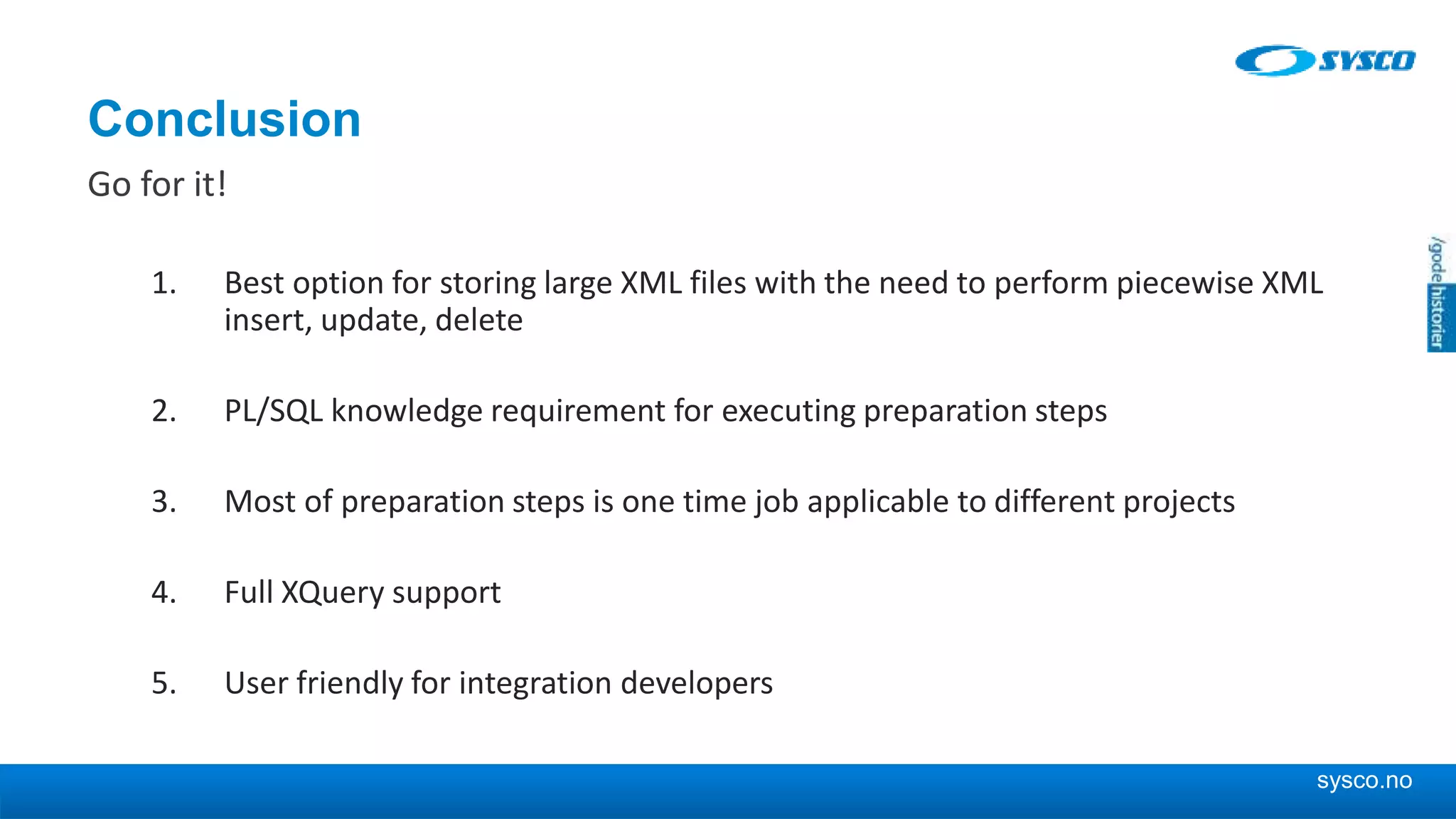 sysco.no Conclusion Go for it! 1. Best option for storing large XML files with the need to perform piecewise XML insert, update, delete 2. PL/SQL knowledge requirement for executing preparation steps 3. Most of preparation steps is one time job applicable to different projects 4. Full XQuery support 5. User friendly for integration developers 