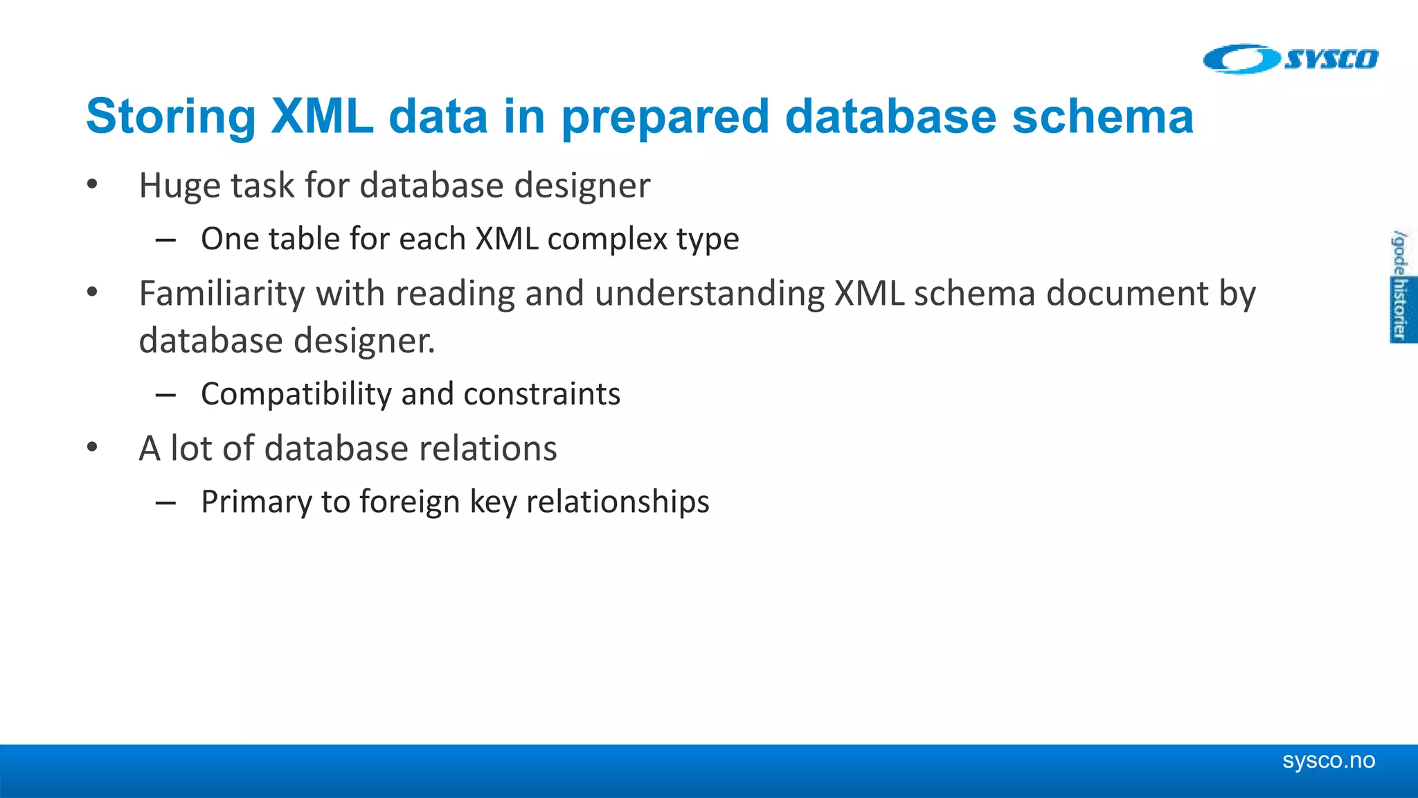 sysco.no Storing XML data in prepared database schema • Huge task for database designer – One table for each XML complex type • Familiarity with reading and understanding XML schema document by database designer. – Compatibility and constraints • A lot of database relations – Primary to foreign key relationships 