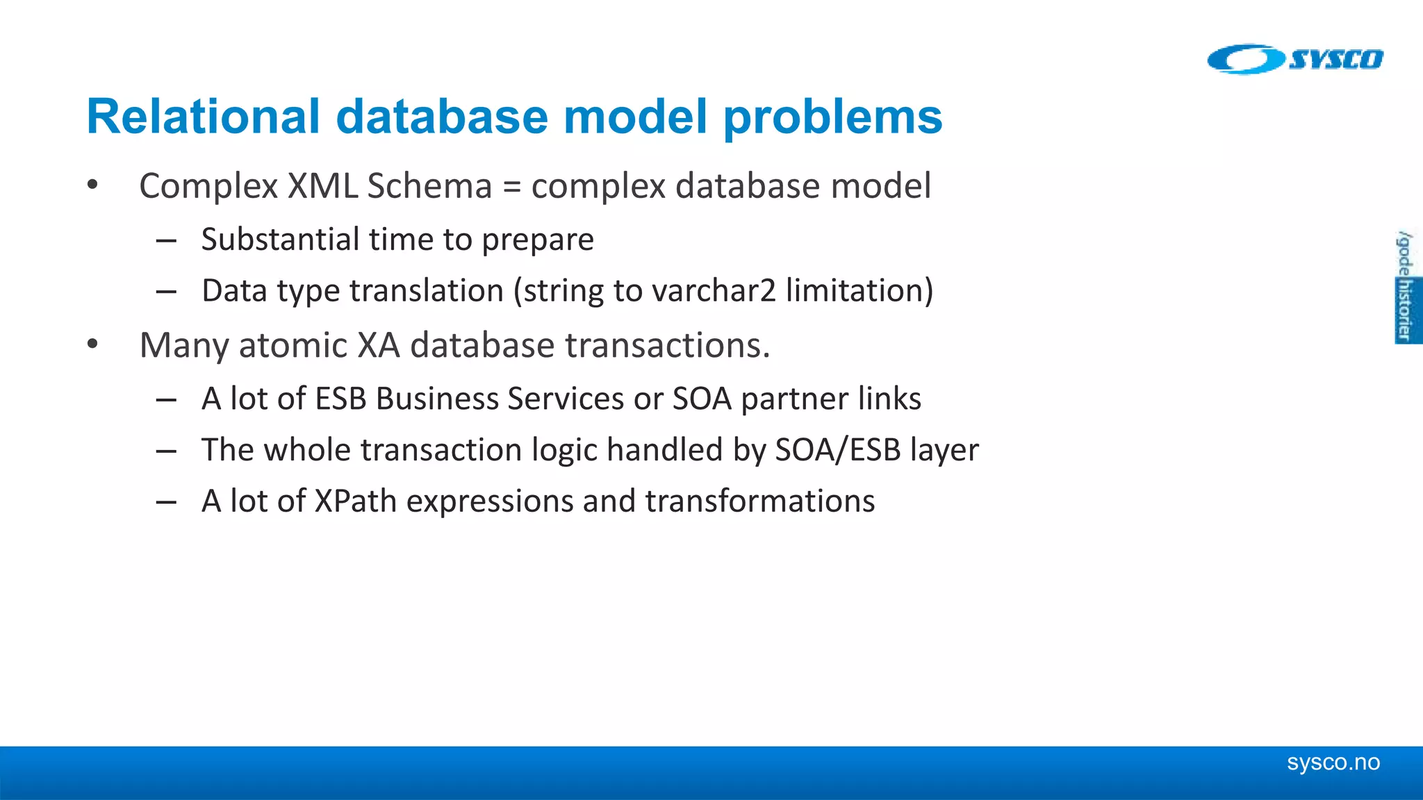 sysco.no Relational database model problems • Complex XML Schema = complex database model – Substantial time to prepare – Data type translation (string to varchar2 limitation) • Many atomic XA database transactions. – A lot of ESB Business Services or SOA partner links – The whole transaction logic handled by SOA/ESB layer – A lot of XPath expressions and transformations 