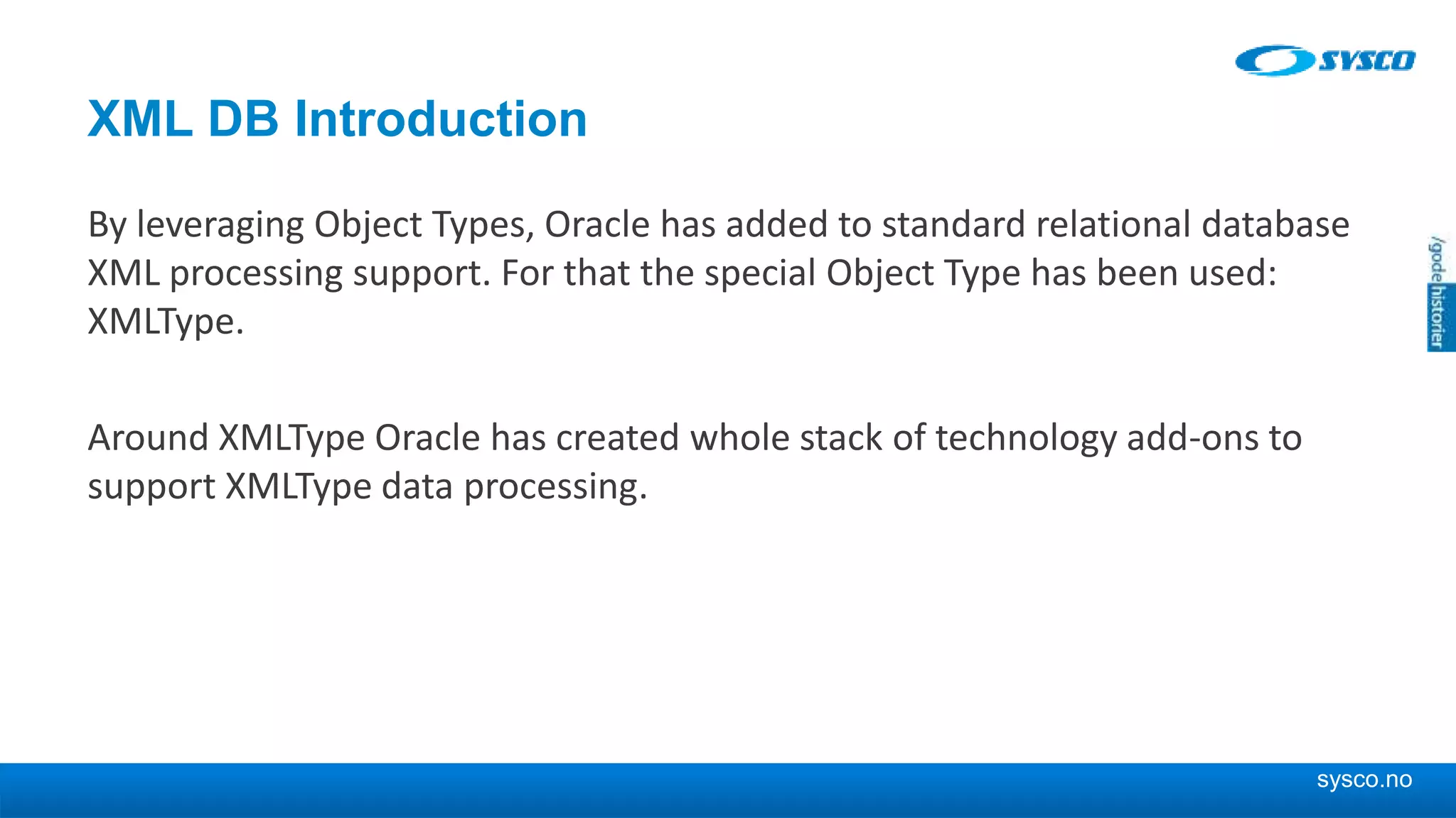 sysco.no XML DB Introduction By leveraging Object Types, Oracle has added to standard relational database XML processing support. For that the special Object Type has been used: XMLType. Around XMLType Oracle has created whole stack of technology add-ons to support XMLType data processing. 
