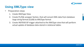 sysco.no
Using XMLType view
• Preparation steps
1. Create XMLType View
2. Create PL/SQL wrapper faction, that will convert XML data from database
large string format (CLOB) to XMLType format
3. Create INSTEAD OF trigger attached to the XMLType view that will perform
actual update of database data stored in relational tables
 
