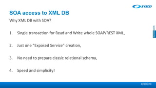 sysco.no
SOA access to XML DB
Why XML DB with SOA?
1. Single transaction for Read and Write whole SOAP/REST XML,
2. Just one “Exposed Service” creation,
3. No need to prepare classic relational schema,
4. Speed and simplicity!
 