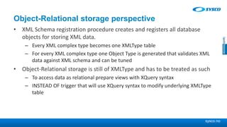 sysco.no
Object-Relational storage perspective
• XML Schema registration procedure creates and registers all database
objects for storing XML data.
– Every XML complex type becomes one XMLType table
– For every XML complex type one Object Type is generated that validates XML
data against XML schema and can be tuned
• Object-Relational storage is still of XMLType and has to be treated as such
– To access data as relational prepare views with XQuery syntax
– INSTEAD OF trigger that will use XQuery syntax to modify underlying XMLType
table
 