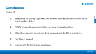 sysco.no
Conclusion
Go for it!
1. Best option for storing large XML files with the need to perform piecewise XML
insert, update, delete
2. PL/SQL knowledge requirement for executing preparation steps
3. Most of preparation steps is one time job applicable to different projects
4. Full XQuery support
5. User friendly for integration developers
 