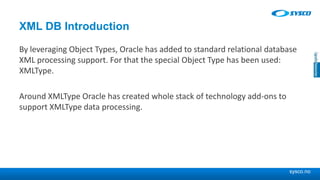 sysco.no
XML DB Introduction
By leveraging Object Types, Oracle has added to standard relational database
XML processing support. For that the special Object Type has been used:
XMLType.
Around XMLType Oracle has created whole stack of technology add-ons to
support XMLType data processing.
 