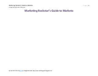 Marketing Rockstar’s Guide to Marketo                                                           Page |1
Using the Data.com Enhancer


                                 Marketing Rockstar’s Guide to Marketo




By Josh Hill. © 2012-13Josh Hill. All Rights Reserved. http://www.marketingrockstarguides.com
 