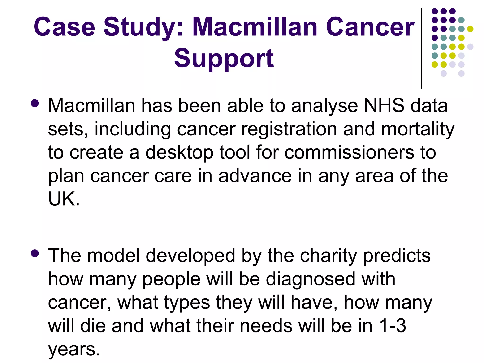Case Study: Macmillan Cancer 
Support 
 Macmillan has been able to analyse NHS data 
sets, including cancer registration and mortality 
to create a desktop tool for commissioners to 
plan cancer care in advance in any area of the 
UK. 
 The model developed by the charity predicts 
how many people will be diagnosed with 
cancer, what types they will have, how many 
will die and what their needs will be in 1-3 
years. 
 