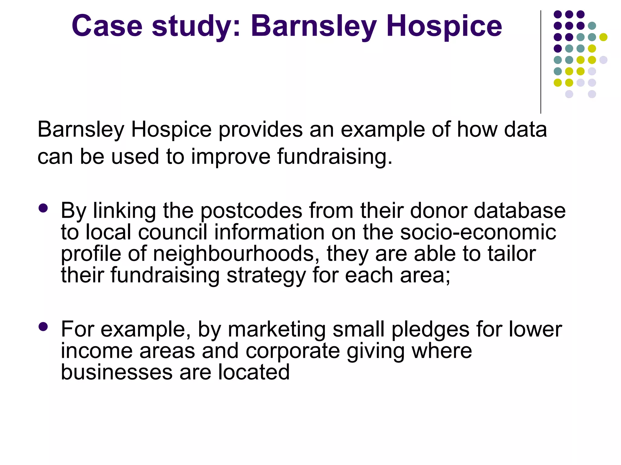 Case study: Barnsley Hospice 
Barnsley Hospice provides an example of how data 
can be used to improve fundraising. 
 By linking the postcodes from their donor database 
to local council information on the socio-economic 
profile of neighbourhoods, they are able to tailor 
their fundraising strategy for each area; 
 For example, by marketing small pledges for lower 
income areas and corporate giving where 
businesses are located 
 