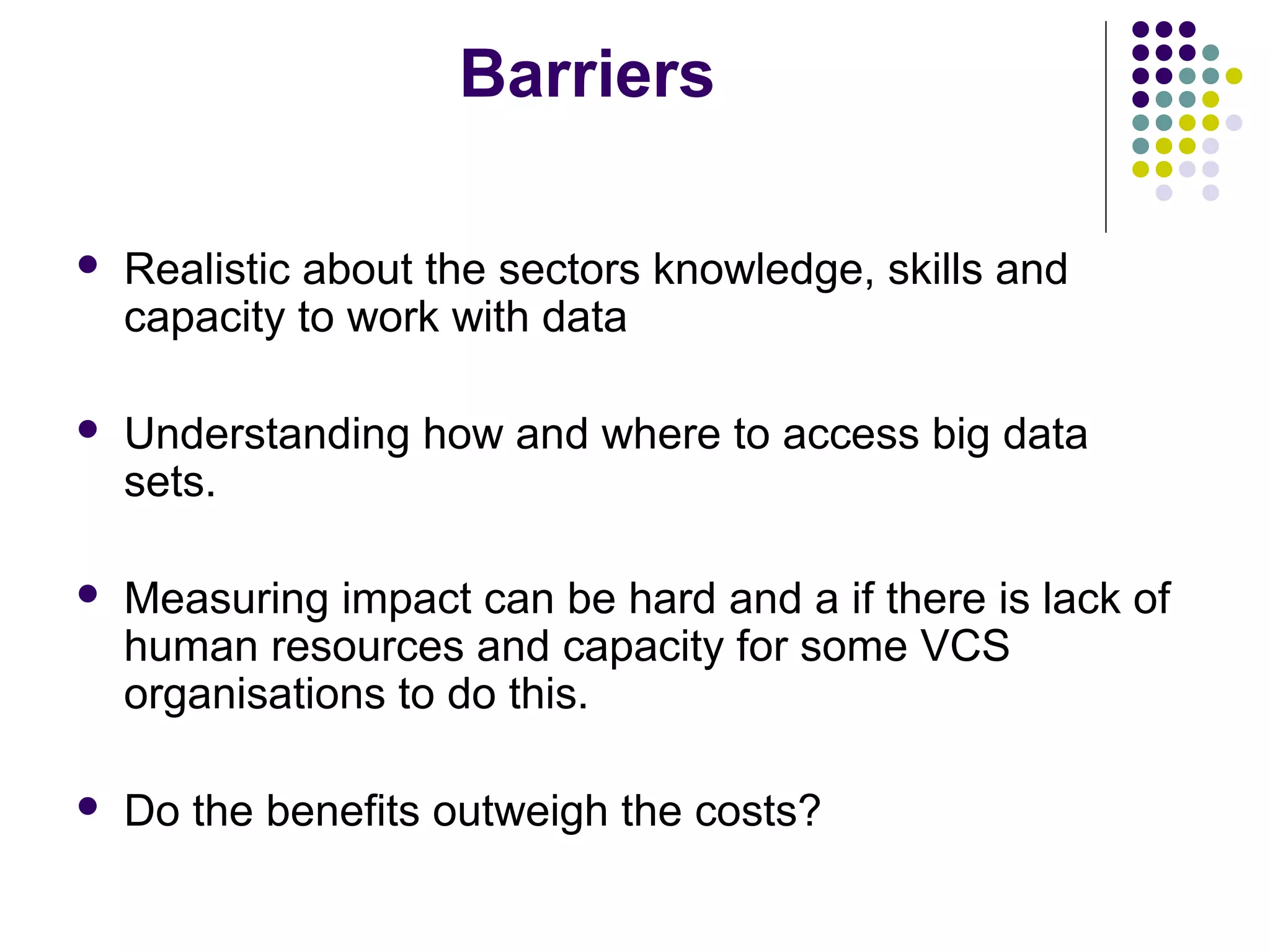 Barriers 
 Realistic about the sectors knowledge, skills and 
capacity to work with data 
 Understanding how and where to access big data 
sets. 
 Measuring impact can be hard and a if there is lack of 
human resources and capacity for some VCS 
organisations to do this. 
 Do the benefits outweigh the costs? 
 