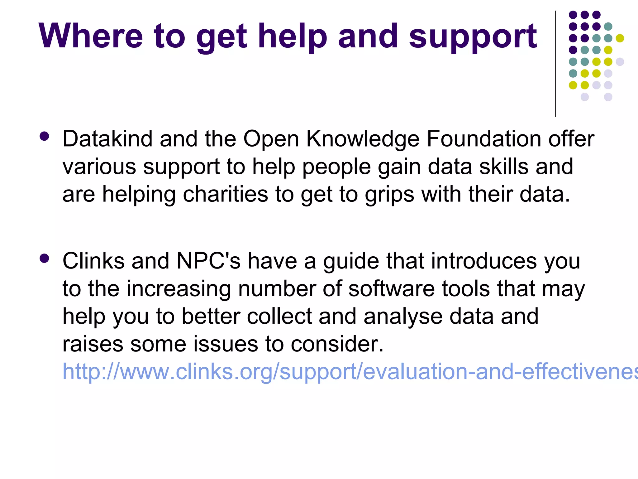 Where to get help and support 
 Datakind and the Open Knowledge Foundation offer 
various support to help people gain data skills and 
are helping charities to get to grips with their data. 
 Clinks and NPC's have a guide that introduces you 
to the increasing number of software tools that may 
help you to better collect and analyse data and 
raises some issues to consider. 
http://www.clinks.org/support/evaluation-and-effectiveness 
 