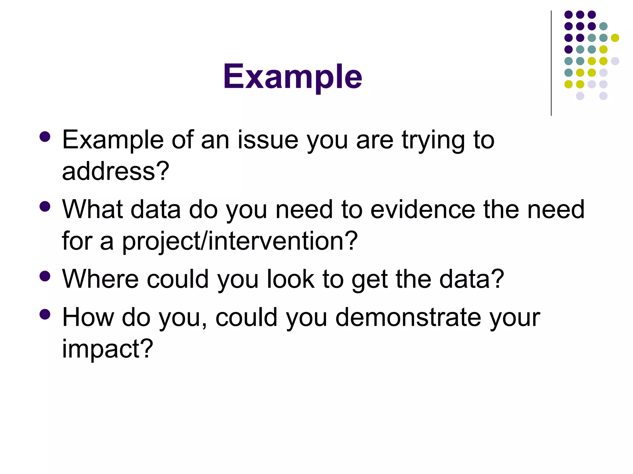 Example 
 Example of an issue you are trying to 
address? 
What data do you need to evidence the need 
for a project/intervention? 
Where could you look to get the data? 
 How do you, could you demonstrate your 
impact? 
 