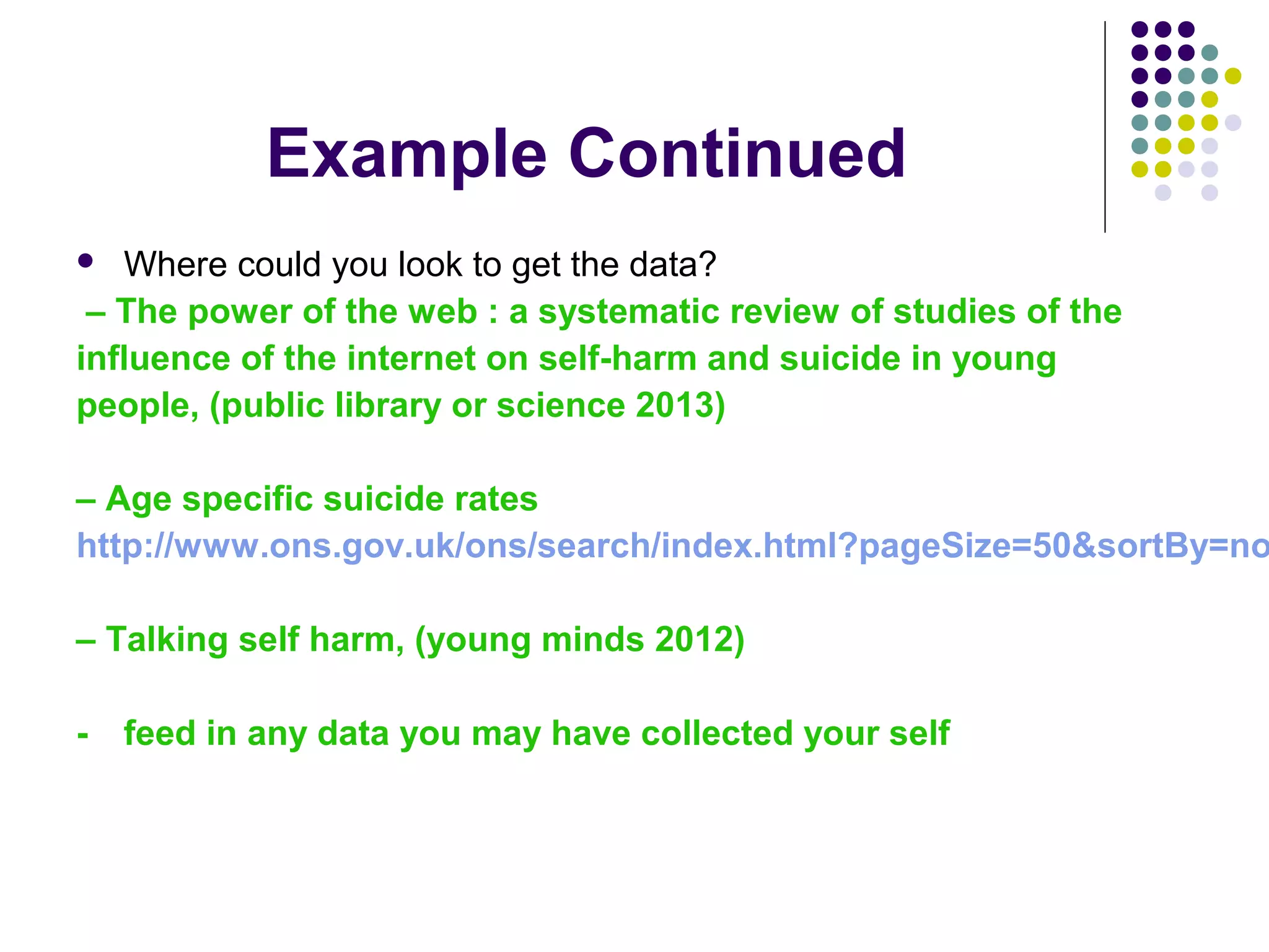 Example Continued 
 Where could you look to get the data? 
– The power of the web : a systematic review of studies of the 
influence of the internet on self-harm and suicide in young 
people, (public library or science 2013) 
– Age specific suicide rates 
http://www.ons.gov.uk/ons/search/index.html?pageSize=50&sortBy=none&– Talking self harm, (young minds 2012) 
- feed in any data you may have collected your self 
 