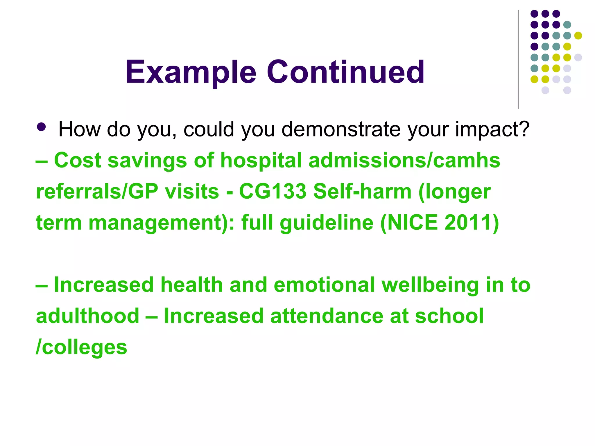 Example Continued 
 How do you, could you demonstrate your impact? 
– Cost savings of hospital admissions/camhs 
referrals/GP visits - CG133 Self-harm (longer 
term management): full guideline (NICE 2011) 
– Increased health and emotional wellbeing in to 
adulthood – Increased attendance at school 
/colleges 
 