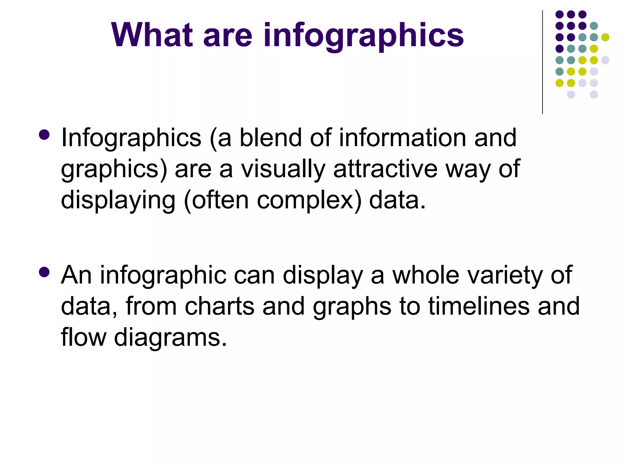 What are infographics 
 Infographics (a blend of information and 
graphics) are a visually attractive way of 
displaying (often complex) data. 
 An infographic can display a whole variety of 
data, from charts and graphs to timelines and 
flow diagrams. 
 