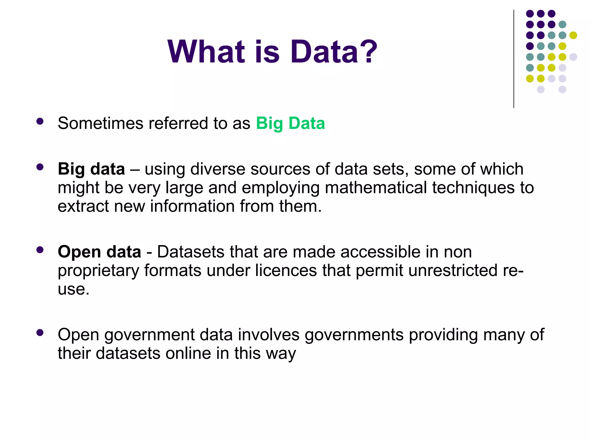What is Data? 
 Sometimes referred to as Big Data 
 Big data – using diverse sources of data sets, some of which 
might be very large and employing mathematical techniques to 
extract new information from them. 
 Open data - Datasets that are made accessible in non 
proprietary formats under licences that permit unrestricted re-use. 
 Open government data involves governments providing many of 
their datasets online in this way 
 