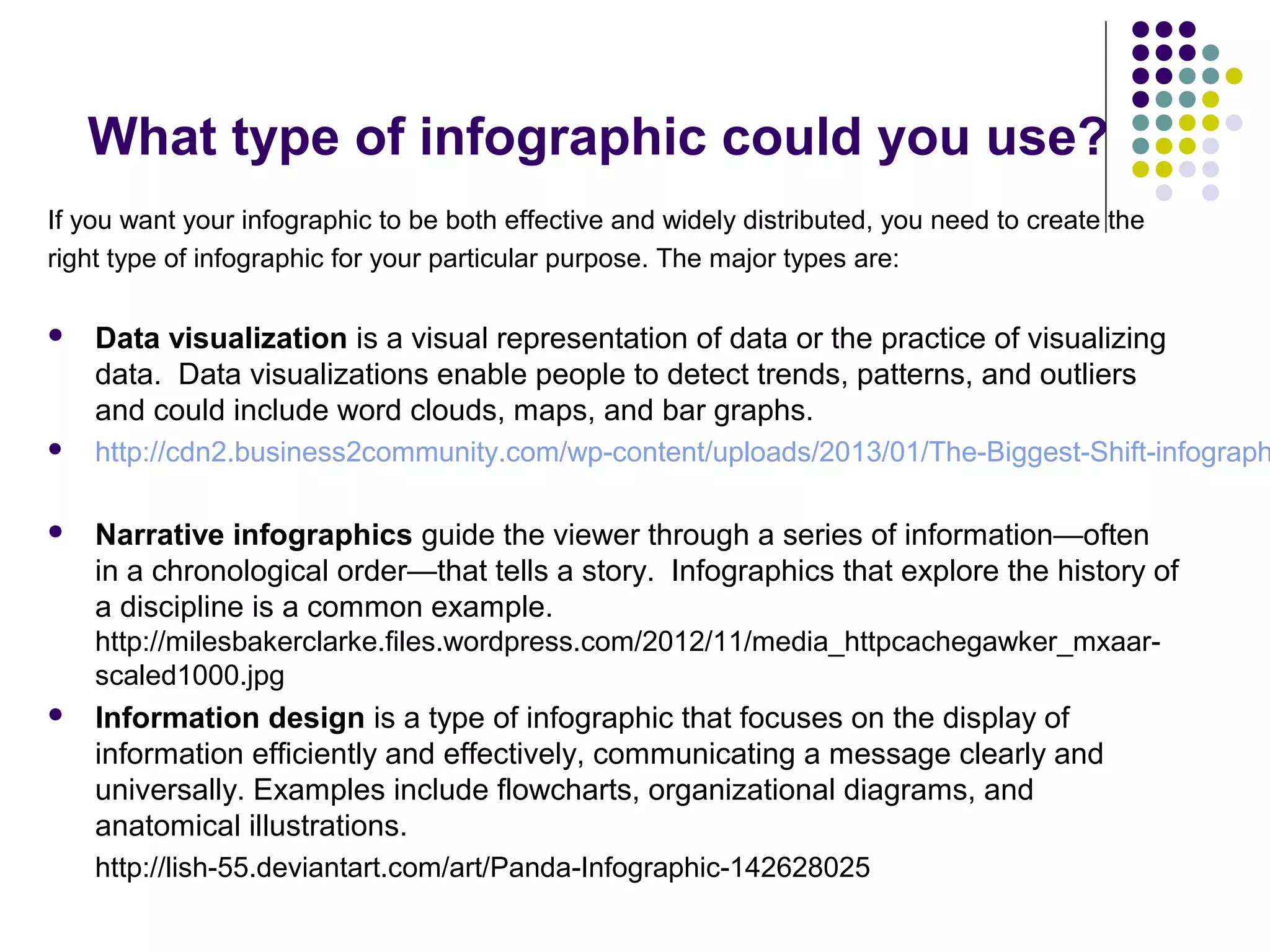 What type of infographic could you use? 
If you want your infographic to be both effective and widely distributed, you need to create the 
right type of infographic for your particular purpose. The major types are: 
 Data visualization is a visual representation of data or the practice of visualizing 
data. Data visualizations enable people to detect trends, patterns, and outliers 
and could include word clouds, maps, and bar graphs. 
 http://cdn2.business2community.com/wp-content/uploads/2013/01/The-Biggest-Shift-infographic- Narrative infographics guide the viewer through a series of information—often 
in a chronological order—that tells a story. Infographics that explore the history of 
a discipline is a common example. 
http://milesbakerclarke.files.wordpress.com/2012/11/media_httpcachegawker_mxaar-scaled1000. 
jpg 
 Information design is a type of infographic that focuses on the display of 
information efficiently and effectively, communicating a message clearly and 
universally. Examples include flowcharts, organizational diagrams, and 
anatomical illustrations. 
http://lish-55.deviantart.com/art/Panda-Infographic-142628025 
 