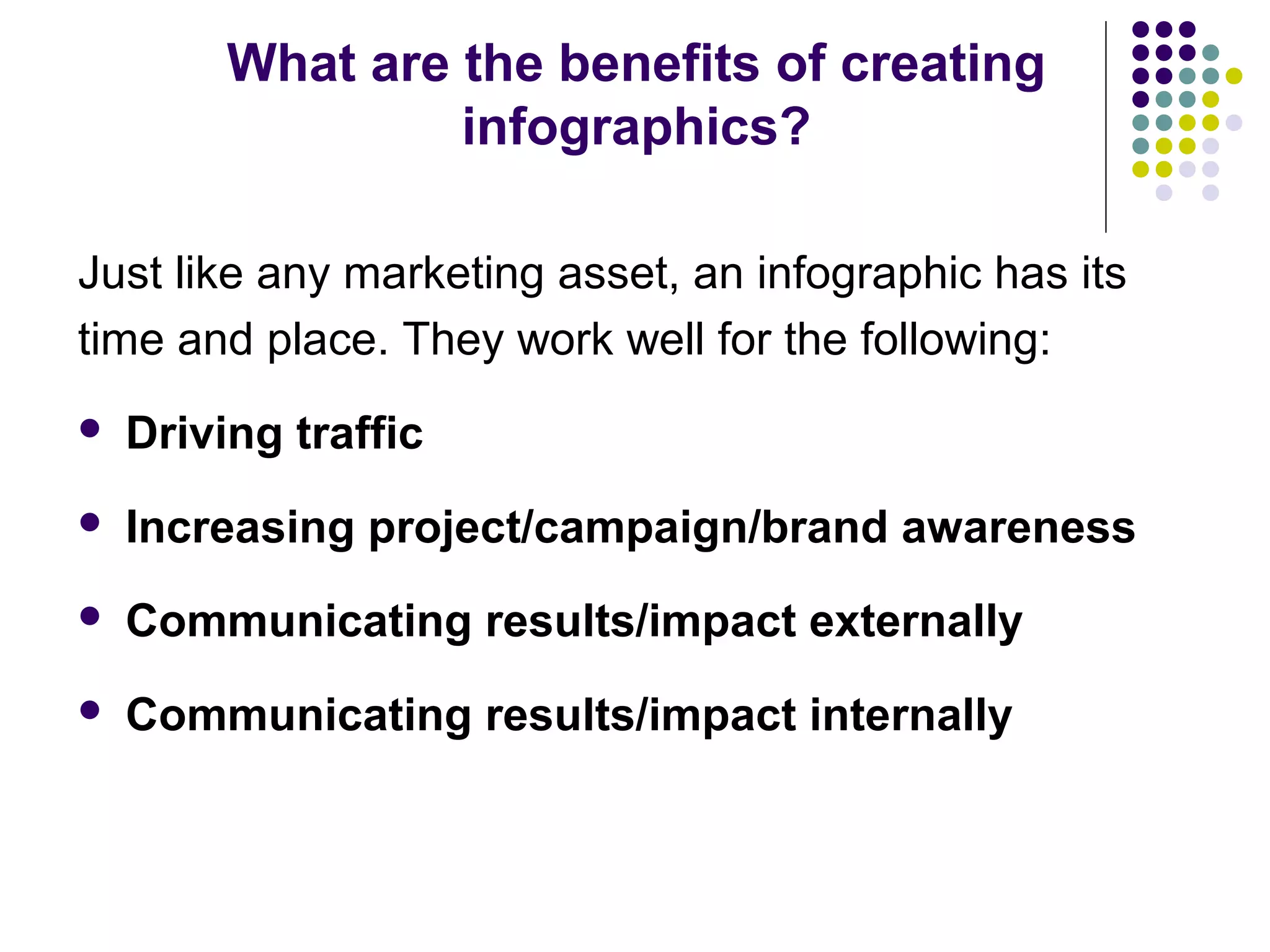 What are the benefits of creating 
infographics? 
Just like any marketing asset, an infographic has its 
time and place. They work well for the following: 
 Driving traffic 
 Increasing project/campaign/brand awareness 
 Communicating results/impact externally 
 Communicating results/impact internally 
 