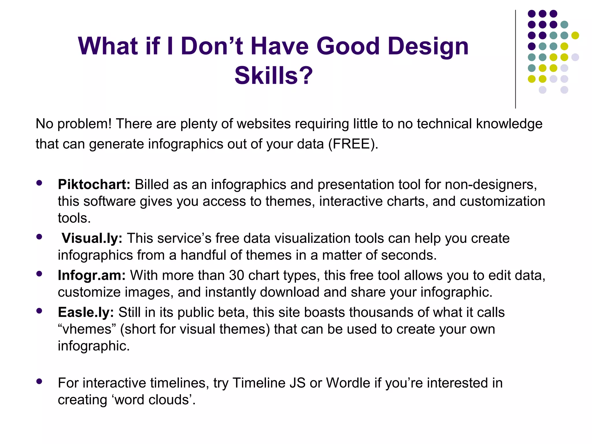 What if I Don’t Have Good Design 
Skills? 
No problem! There are plenty of websites requiring little to no technical knowledge 
that can generate infographics out of your data (FREE). 
 Piktochart: Billed as an infographics and presentation tool for non-designers, 
this software gives you access to themes, interactive charts, and customization 
tools. 
 Visual.ly: This service’s free data visualization tools can help you create 
infographics from a handful of themes in a matter of seconds. 
 Infogr.am: With more than 30 chart types, this free tool allows you to edit data, 
customize images, and instantly download and share your infographic. 
 Easle.ly: Still in its public beta, this site boasts thousands of what it calls 
“vhemes” (short for visual themes) that can be used to create your own 
infographic. 
 For interactive timelines, try Timeline JS or Wordle if you’re interested in 
creating ‘word clouds’. 
 