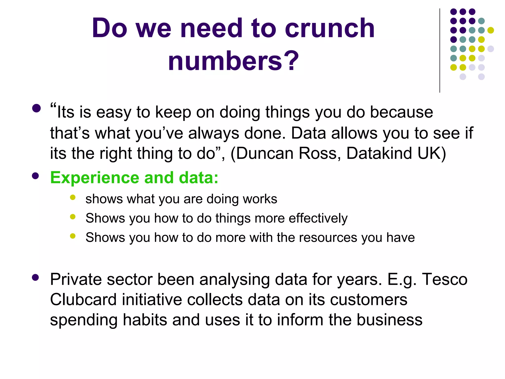Do we need to crunch 
numbers? 
 “Its is easy to keep on doing things you do because 
that’s what you’ve always done. Data allows you to see if 
its the right thing to do”, (Duncan Ross, Datakind UK) 
 Experience and data: 
 shows what you are doing works 
 Shows you how to do things more effectively 
 Shows you how to do more with the resources you have 
 Private sector been analysing data for years. E.g. Tesco 
Clubcard initiative collects data on its customers 
spending habits and uses it to inform the business 
 
