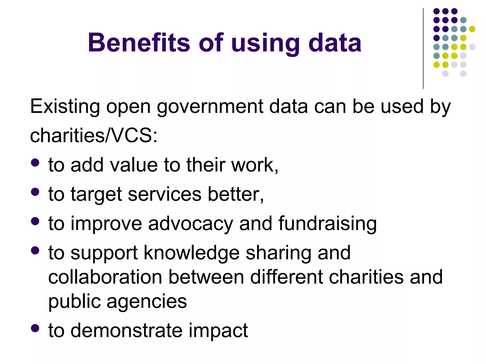 Benefits of using data 
Existing open government data can be used by 
charities/VCS: 
 to add value to their work, 
 to target services better, 
 to improve advocacy and fundraising 
 to support knowledge sharing and 
collaboration between different charities and 
public agencies 
 to demonstrate impact 
 