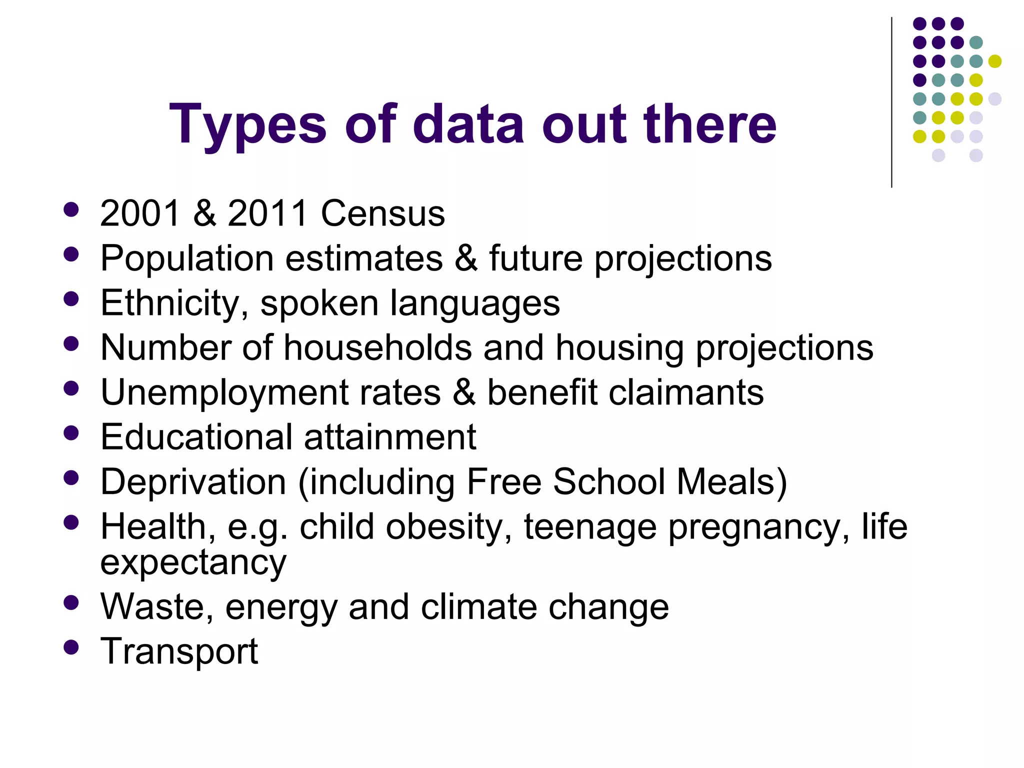Types of data out there 
 2001 & 2011 Census 
 Population estimates & future projections 
 Ethnicity, spoken languages 
 Number of households and housing projections 
 Unemployment rates & benefit claimants 
 Educational attainment 
 Deprivation (including Free School Meals) 
 Health, e.g. child obesity, teenage pregnancy, life 
expectancy 
 Waste, energy and climate change 
 Transport 
 