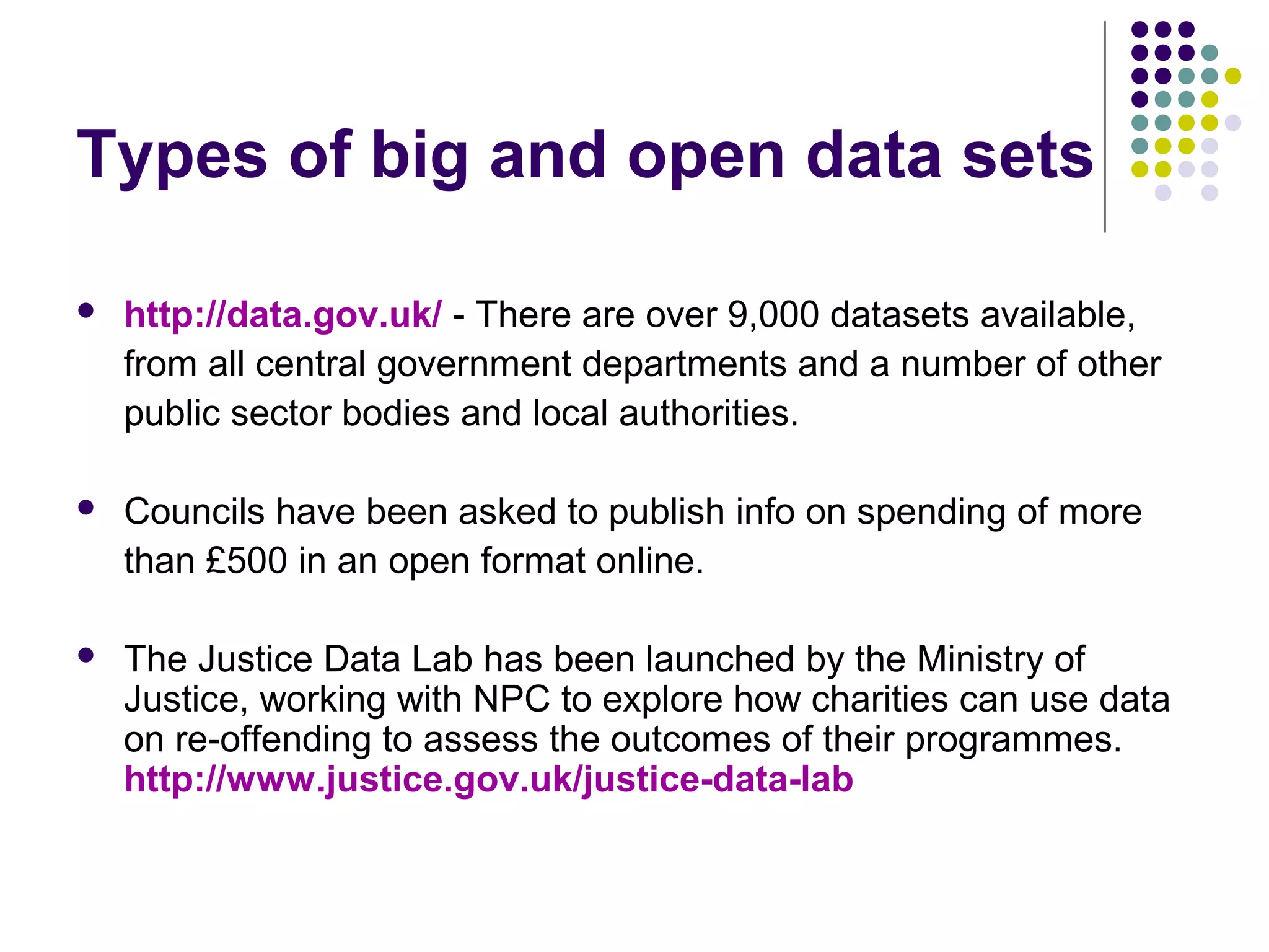 Types of big and open data sets 
 http://data.gov.uk/ - There are over 9,000 datasets available, 
from all central government departments and a number of other 
public sector bodies and local authorities. 
 Councils have been asked to publish info on spending of more 
than £500 in an open format online. 
 The Justice Data Lab has been launched by the Ministry of 
Justice, working with NPC to explore how charities can use data 
on re-offending to assess the outcomes of their programmes. 
http://www.justice.gov.uk/justice-data-lab 
 