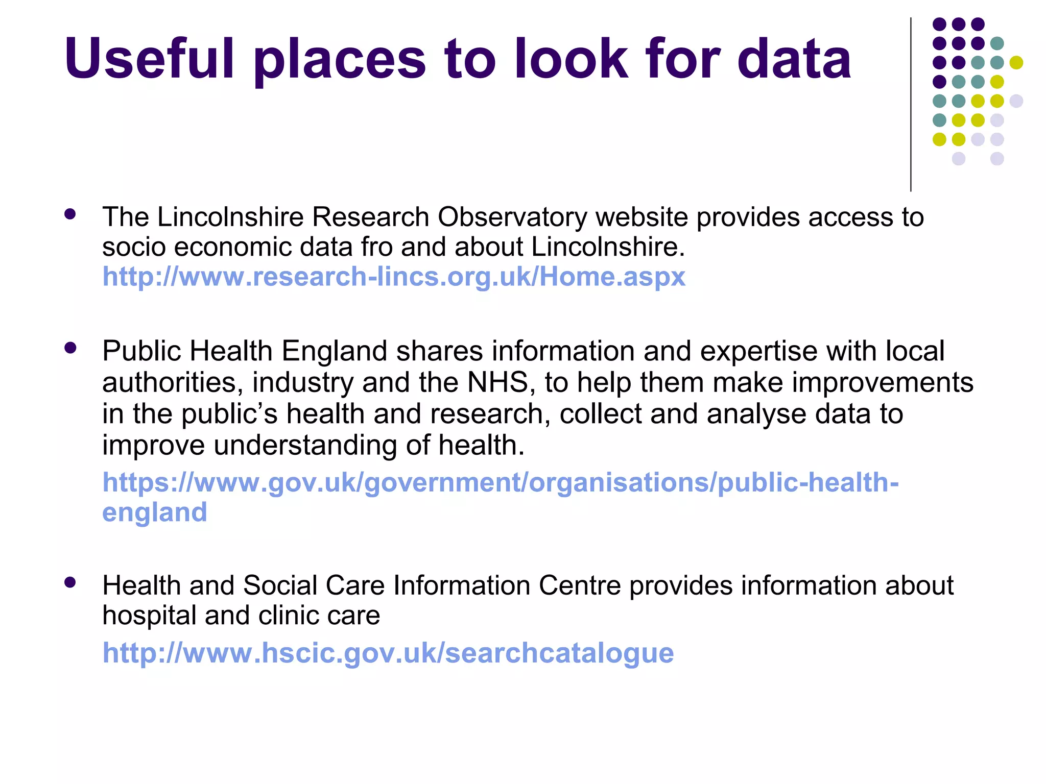 Useful places to look for data 
 The Lincolnshire Research Observatory website provides access to 
socio economic data fro and about Lincolnshire. 
http://www.research-lincs.org.uk/Home.aspx 
 Public Health England shares information and expertise with local 
authorities, industry and the NHS, to help them make improvements 
in the public’s health and research, collect and analyse data to 
improve understanding of health. 
https://www.gov.uk/government/organisations/public-health-england 
 Health and Social Care Information Centre provides information about 
hospital and clinic care 
http://www.hscic.gov.uk/searchcatalogue 
 