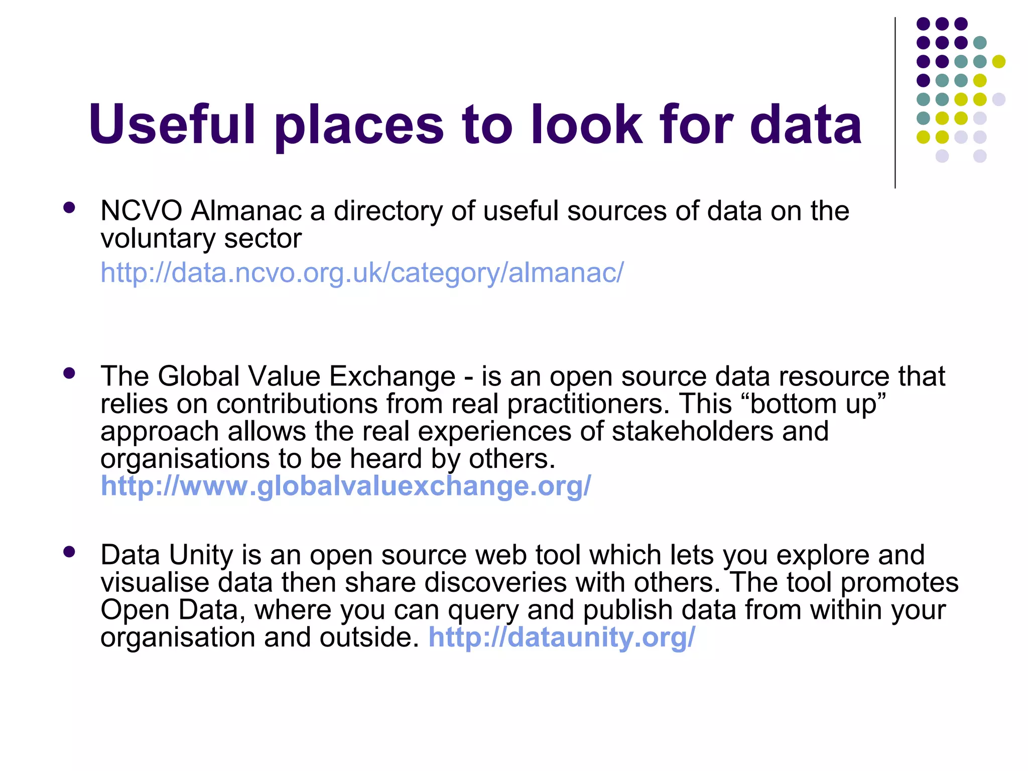 Useful places to look for data 
 NCVO Almanac a directory of useful sources of data on the 
voluntary sector 
http://data.ncvo.org.uk/category/almanac/ 
 The Global Value Exchange - is an open source data resource that 
relies on contributions from real practitioners. This “bottom up” 
approach allows the real experiences of stakeholders and 
organisations to be heard by others. 
http://www.globalvaluexchange.org/ 
 Data Unity is an open source web tool which lets you explore and 
visualise data then share discoveries with others. The tool promotes 
Open Data, where you can query and publish data from within your 
organisation and outside. http://dataunity.org/ 
 