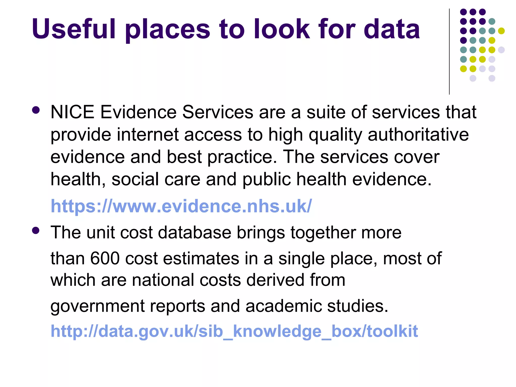 Useful places to look for data 
 NICE Evidence Services are a suite of services that 
provide internet access to high quality authoritative 
evidence and best practice. The services cover 
health, social care and public health evidence. 
https://www.evidence.nhs.uk/ 
 The unit cost database brings together more 
than 600 cost estimates in a single place, most of 
which are national costs derived from 
government reports and academic studies. 
http://data.gov.uk/sib_knowledge_box/toolkit 
 